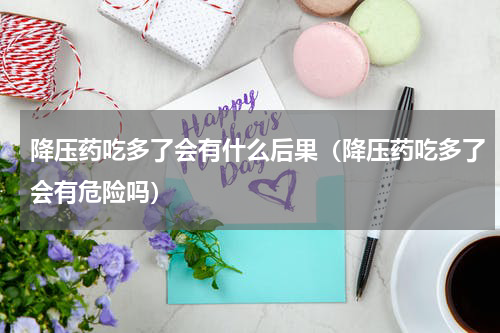 降压药吃多了会有什么后果（降压药吃多了会有危险吗）