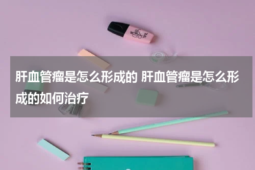 肝血管瘤是怎么形成的 肝血管瘤是怎么形成的如何治疗