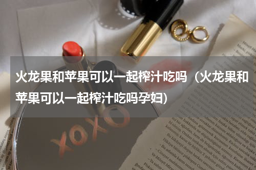 火龙果和苹果可以一起榨汁吃吗（火龙果和苹果可以一起榨汁吃吗孕妇）