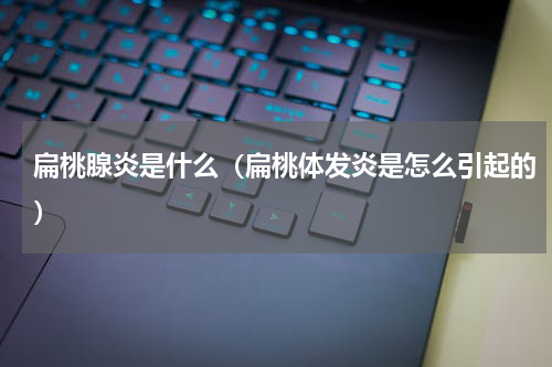 扁桃腺炎是什么（扁桃体发炎是怎么引起的）