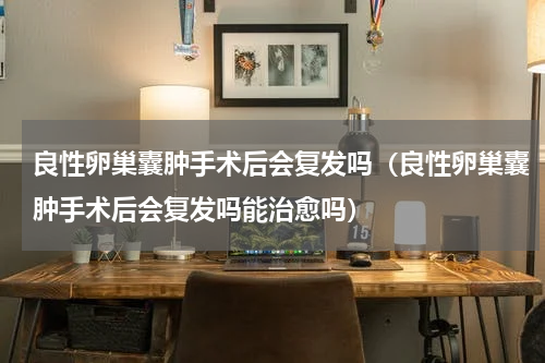 良性卵巢囊肿手术后会复发吗（良性卵巢囊肿手术后会复发吗能治愈吗）