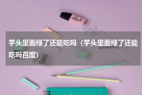 芋头里面绿了还能吃吗（芋头里面绿了还能吃吗百度）