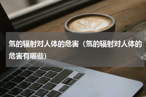 氚的辐射对人体的危害（氚的辐射对人体的危害有哪些）