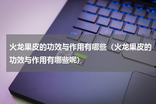火龙果皮的功效与作用有哪些（火龙果皮的功效与作用有哪些呢）