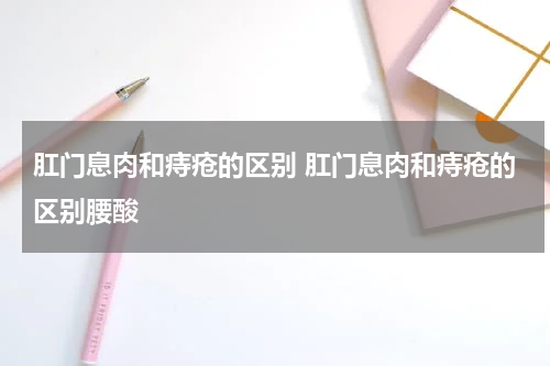 肛门息肉和痔疮的区别 肛门息肉和痔疮的区别腰酸