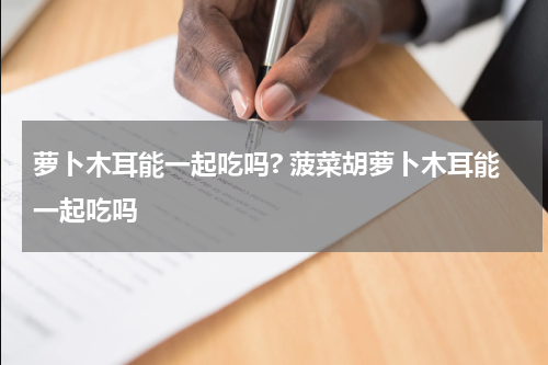 萝卜木耳能一起吃吗? 菠菜胡萝卜木耳能一起吃吗