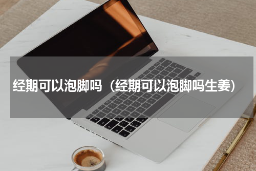 经期可以泡脚吗（经期可以泡脚吗生姜）