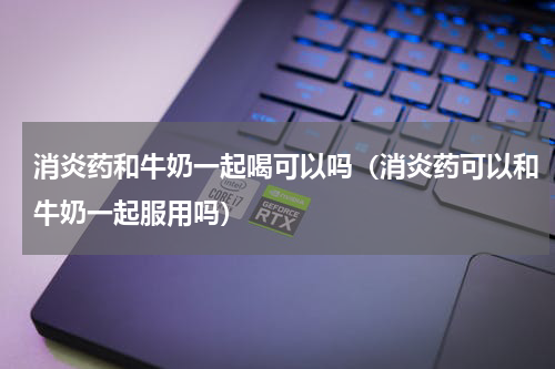 消炎药和牛奶一起喝可以吗（消炎药可以和牛奶一起服用吗）