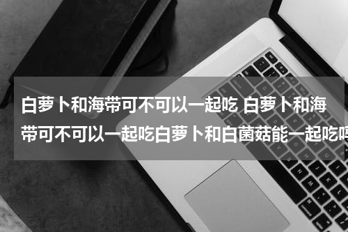 白萝卜和海带可不可以一起吃 白萝卜和海带可不可以一起吃白萝卜和白菌菇能一起吃吗