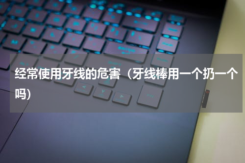 经常使用牙线的危害（牙线棒用一个扔一个吗）