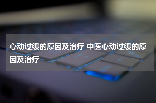 心动过缓的原因及治疗 中医心动过缓的原因及治疗