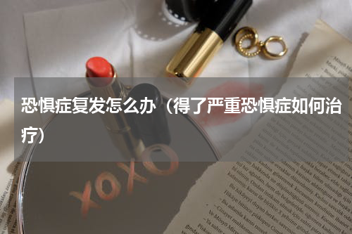 恐惧症复发怎么办（得了严重恐惧症如何治疗）