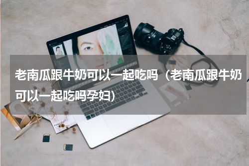 老南瓜跟牛奶可以一起吃吗（老南瓜跟牛奶可以一起吃吗孕妇）