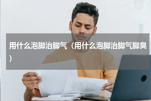 用什么泡脚治脚气（用什么泡脚治脚气脚臭）