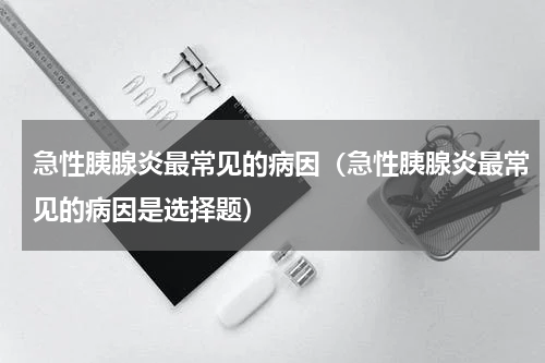 急性胰腺炎最常见的病因（急性胰腺炎最常见的病因是选择题）
