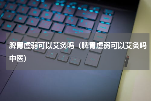 脾胃虚弱可以艾灸吗（脾胃虚弱可以艾灸吗中医）