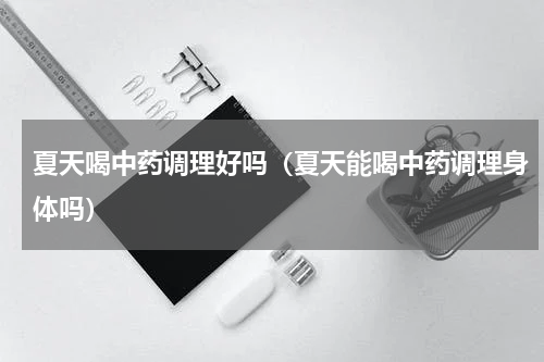 夏天喝中药调理好吗（夏天能喝中药调理身体吗）