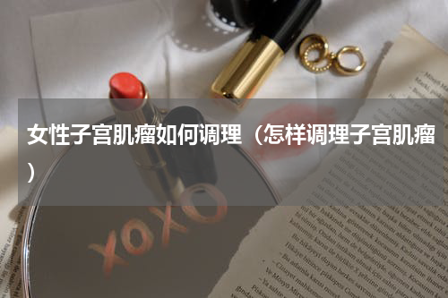 女性子宫肌瘤如何调理（怎样调理子宫肌瘤）