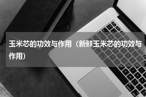 玉米芯的功效与作用（新鲜玉米芯的功效与作用）