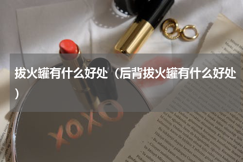 拔火罐有什么好处（后背拔火罐有什么好处）
