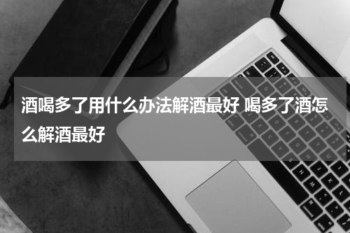酒喝多了用什么办法解酒最好 喝多了酒怎么解酒最好