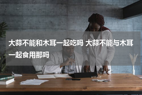 大蒜不能和木耳一起吃吗 大蒜不能与木耳一起食用那吗