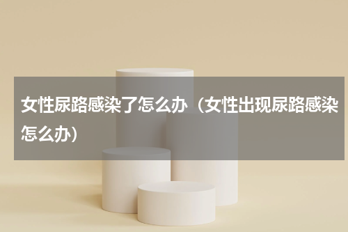 女性尿路感染了怎么办（女性出现尿路感染怎么办）