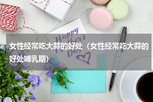 女性经常吃大蒜的好处（女性经常吃大蒜的好处哺乳期）