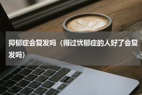 抑郁症会复发吗（得过忧郁症的人好了会复发吗）