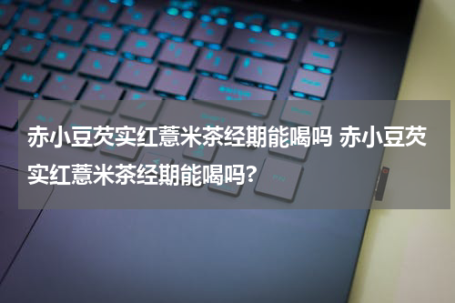 赤小豆芡实红薏米茶经期能喝吗 赤小豆芡实红薏米茶经期能喝吗?
