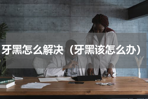 牙黑怎么解决（牙黑该怎么办）