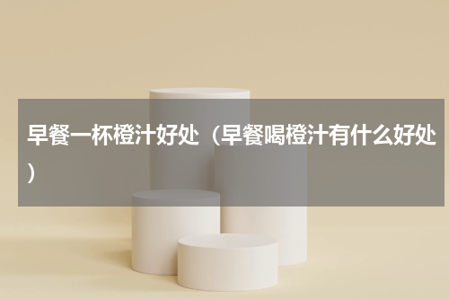 早餐一杯橙汁好处（早餐喝橙汁有什么好处）