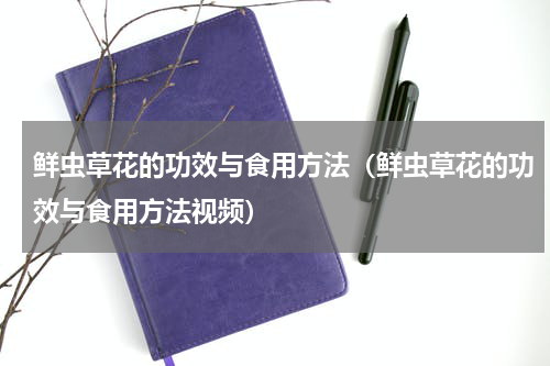 鲜虫草花的功效与食用方法（鲜虫草花的功效与食用方法视频）