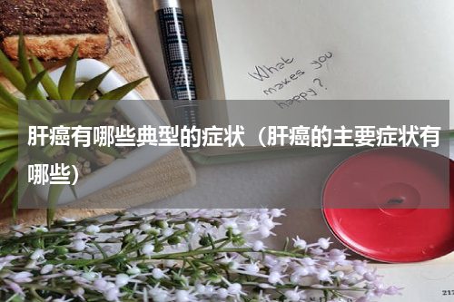 肝癌有哪些典型的症状（肝癌的主要症状有哪些）
