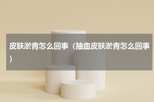 皮肤淤青怎么回事（抽血皮肤淤青怎么回事）
