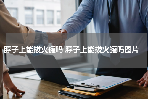脖子上能拔火罐吗 脖子上能拔火罐吗图片