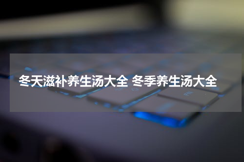 冬天滋补养生汤大全 冬季养生汤大全