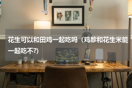 花生可以和田鸡一起吃吗（鸡胗和花生米能一起吃不?）
