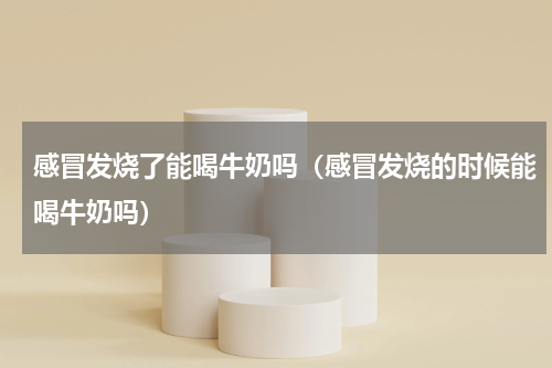 感冒发烧了能喝牛奶吗（感冒发烧的时候能喝牛奶吗）