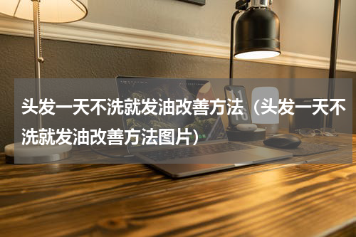 头发一天不洗就发油改善方法（头发一天不洗就发油改善方法图片）
