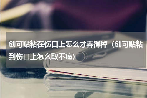 创可贴粘在伤口上怎么才弄得掉（创可贴粘到伤口上怎么取不痛）