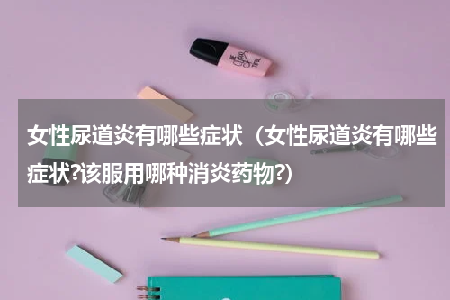 女性尿道炎有哪些症状（女性尿道炎有哪些症状?该服用哪种消炎药物?）