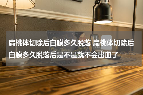 扁桃体切除后白膜多久脱落 扁桃体切除后白膜多久脱落后是不是就不会出血了