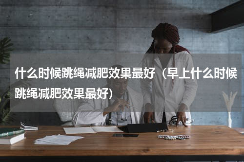 什么时候跳绳减肥效果最好（早上什么时候跳绳减肥效果最好）