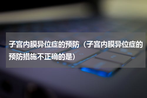 子宫内膜异位症的预防（子宫内膜异位症的预防措施不正确的是）