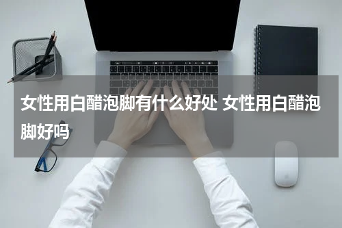 女性用白醋泡脚有什么好处 女性用白醋泡脚好吗