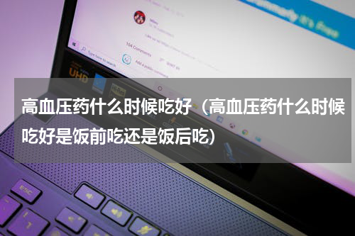 高血压药什么时候吃好（高血压药什么时候吃好是饭前吃还是饭后吃）