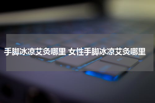 手脚冰凉艾灸哪里 女性手脚冰凉艾灸哪里