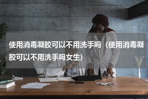 使用消毒凝胶可以不用洗手吗（使用消毒凝胶可以不用洗手吗女生）