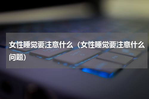 女性睡觉要注意什么（女性睡觉要注意什么问题）